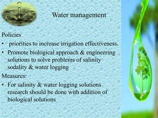 Policies
• priorities to increase irrigation effectiveness.
• Promote biological approach & engineering
solutions to solve problems of salinity
sodality & water logging
Measures:
• For salinity & water logging solutions
research should be done with addition of
biological solutions
Water management
 