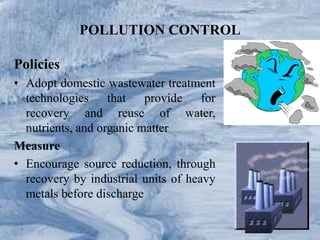 POLLUTION CONTROL
Policies
• Adopt domestic wastewater treatment
technologies that provide for
recovery and reuse of water,
nutrients, and organic matter
Measure
• Encourage source reduction, through
recovery by industrial units of heavy
metals before discharge
 