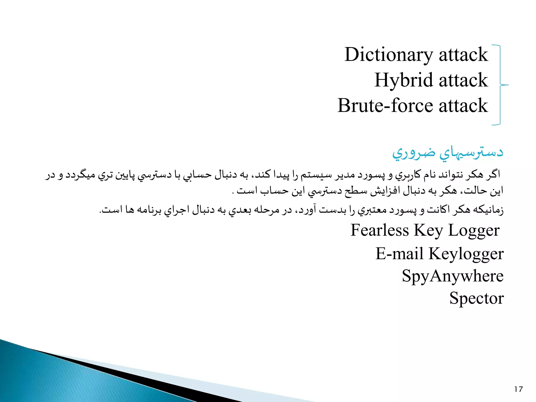 Dictionary attack
Hybrid attack
Brute-force attack
‫ي‬‫ر‬‫و‬‫ضر‬‫دسترسيهاي‬
‫د‬‫ر‬‫پسو‬‫و‬‫ي‬‫بر‬‫ر‬‫كا‬ ‫نام‬ ‫نتواند‬‫هكر‬‫اگر‬‫سيستم‬ ‫مدير‬‫ي‬ ‫دسترس‬‫با‬‫حسابي‬‫دنبال‬‫به‬،‫كند‬‫پيدا‬‫ا‬‫ر‬‫ميگرد‬ ‫ي‬‫تر‬‫پايین‬‫د‬‫در‬ ‫و‬
‫ايش‬‫ز‬‫اف‬‫دنبال‬‫به‬‫هكر‬ ،‫حالت‬ ‫اين‬‫ي‬ ‫دسترس‬‫سطح‬‫است‬‫حساب‬ ‫اين‬.
‫اي‬‫ر‬‫اج‬‫دنبال‬‫به‬‫بعدي‬‫مرحله‬‫در‬،‫د‬‫ر‬‫آو‬ ‫بدست‬‫ا‬‫ر‬ ‫ي‬‫معتبر‬‫د‬‫ر‬‫پسو‬‫و‬‫اكانت‬‫هكر‬‫مانيكه‬‫ز‬‫ها‬‫نامه‬‫ر‬‫ب‬‫است‬.
Fearless Key Logger
E-mail Keylogger
SpyAnywhere
Spector
17
 