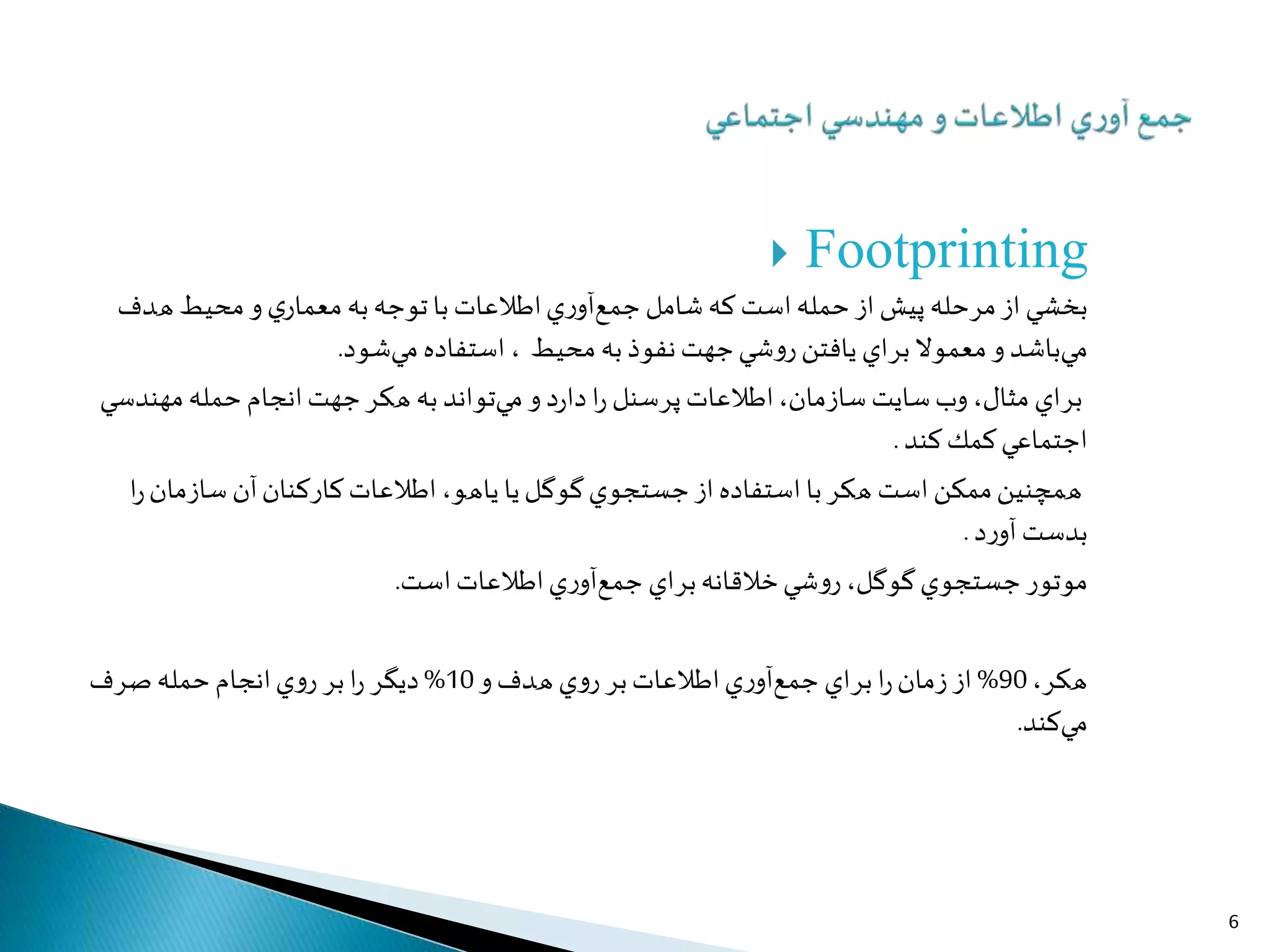  Footprinting
‫ﺑﺨﺸﻲ‬‫از‬‫ﭘﻴﺶ‬ ‫ﻣﺮﺣﻠﻪ‬‫از‬‫ﺣﻤﻠﻪ‬‫ا‬‫ﺟﻤﻊ‬ ‫ﺷﺎﻣﻞ‬‫ﻛﻪ‬ ‫ﺳﺖ‬‫ا‬‫ي‬‫ر‬‫آو‬‫ﻃﻼﻋﺎ‬‫ت‬‫ﻣﻌﻤﺎ‬ ‫ﺑﻪ‬‫ﺗﻮﺟﻪ‬‫ﺑﺎ‬‫و‬‫ي‬‫ر‬‫ﻫﺪ‬ ‫ﻣﺤﻴﻂ‬‫ف‬
‫ﻣﻲﺑﺎﺷﺪ‬‫و‬‫ﺑﺮ‬‫ﻣﻌﻤﻮﻻ‬‫اي‬‫ﻳﺎﻓﺘﻦ‬‫و‬‫ر‬‫ﻧﻔﻮ‬‫ﺟﻬﺖ‬‫ﺷﻲ‬‫ذ‬‫ﻣﺤﻴﻂ‬ ‫ﺑﻪ‬‫ا‬ ،‫ﺳﺘﻔﺎ‬‫ده‬‫ﻣﻲﺷﻮ‬‫د‬.
‫ﺑﺮ‬‫اي‬‫ﻣﺜﺎ‬‫وب‬،‫ل‬‫ﺳﺎ‬ ‫ﺳﺎﻳﺖ‬‫ز‬‫ﻣﺎ‬‫ا‬،‫ن‬‫ﻃﻼﻋﺎ‬‫ت‬‫ﭘﺮﺳﻨﻞ‬‫و‬ ‫د‬‫ر‬‫دا‬‫ا‬‫ر‬‫ﻣﻲﺗﻮ‬‫ا‬‫ﺟﻬﺖ‬‫ﻫﻜﺮ‬ ‫ﺑﻪ‬ ‫ﻧﺪ‬‫ا‬‫ﻧﺠﺎ‬‫م‬‫ﻣﻬﻨﺪﺳﻲ‬‫ﺣﻤﻠﻪ‬
‫ا‬‫ﻛﻨﺪ‬‫ﻛﻤﻚ‬‫ﺟﺘﻤﺎﻋﻲ‬.
‫ﻣﻤﻜﻦ‬‫ﻫﻤﭽﻨﻴﻦ‬‫ا‬‫ﺑﺎ‬‫ﻫﻜﺮ‬ ‫ﺳﺖ‬‫ا‬‫ﺳﺘﻔﺎ‬‫از‬ ‫ده‬‫ﺟﺴﺘﺠﻮ‬‫ي‬‫ﻳﺎ‬‫ﮔﻮﮔﻞ‬‫ﻳﺎﻫﻮ‬‫ا‬،‫ﻃﻼﻋﺎ‬‫ت‬‫ﻛﺎ‬‫ر‬‫ﻛﻨﺎ‬‫آن‬‫ن‬‫ﺳﺎ‬‫ز‬‫ﻣﺎ‬‫ا‬‫ر‬‫ن‬
‫ﺑﺪﺳﺖ‬‫د‬‫ر‬‫آو‬.
‫ﻣﻮﺗﻮ‬‫ر‬‫ﺟﺴﺘﺠﻮ‬‫ي‬‫ﮔﻮﮔﻞ‬‫و‬‫ر‬،‫ﺑﺮ‬‫ﺧﻼﻗﺎﻧﻪ‬‫ﺷﻲ‬‫اي‬‫ﺟﻤﻊ‬‫ا‬‫ي‬‫ر‬‫آو‬‫ﻃﻼﻋﺎ‬‫ا‬‫ت‬‫ﺳﺖ‬.
‫ﻫﻜﺮ‬،90%‫ز‬ ‫از‬‫ﻣﺎ‬‫ا‬‫ر‬‫ن‬‫ﺑﺮ‬‫اي‬‫ﺟﻤﻊ‬‫ا‬‫ي‬‫ر‬‫آو‬‫ﻃﻼﻋﺎ‬‫ت‬‫ﺑﺮ‬‫ي‬‫و‬‫ر‬‫ﻫﺪ‬‫و‬‫ف‬10%‫د‬‫ﻳﮕﺮ‬‫ا‬‫ر‬‫ﺑﺮ‬‫ا‬‫ي‬‫و‬‫ر‬‫ﻧﺠﺎ‬‫م‬‫ﺻﺮ‬‫ﺣﻤﻠﻪ‬‫ف‬
‫ﻣﻲﻛﻨﺪ‬.
6
 