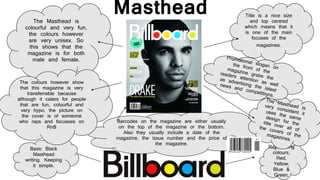 Barcodes on the magazine are either usually 
on the top of the magazine or the bottom. 
Also they usually include a date of the 
magazine, the issue number and the price of 
the magazine. 
Basic Black 
Masthead 
writing. Keeping 
it simple. 
Title is a nice size 
and top centred 
which means that it 
is one of the main 
focuses of the 
magazines. 
Reoccurring 
colours, 
Red, 
Yellow, 
Blue & 
Green. 
The Masthead is 
colourful and very fun, 
the colours however 
are very unisex. So 
this shows that the 
magazine is for both 
male and female. 
The colours however show 
that this magazine is very 
transferrable because 
although it caters for people 
that are fun, colourful and 
very hypo, the picture on 
the cover is of someone 
who raps and focusses on 
RnB 
Masthead 
 