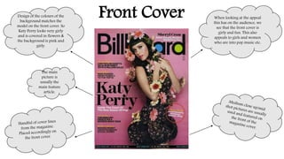Front Cover Design of the colours of the 
background matches the 
model on the front cover. So 
Katy Perry looks very girly 
and is covered in flowers & 
the background is pink and 
girly. 
The main 
picture is 
usually the 
main feature 
article. 
When looking at the appeal 
this has on the audience, we 
see that the front cover is 
girly and fun. This also 
appeals to girls and women 
who are into pop music etc. 
 