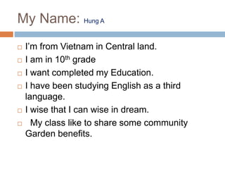My Name: Hung A
 I’m from Vietnam in Central land.
 I am in 10th grade
 I want completed my Education.
 I have been studying English as a third
language.
 I wise that I can wise in dream.
 My class like to share some community
Garden benefits.
 