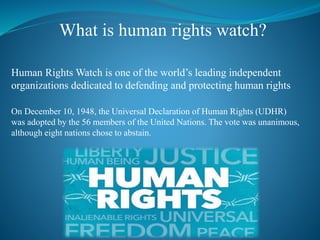 What is human rights watch?
Human Rights Watch is one of the world’s leading independent
organizations dedicated to defending and protecting human rights
On December 10, 1948, the Universal Declaration of Human Rights (UDHR)
was adopted by the 56 members of the United Nations. The vote was unanimous,
although eight nations chose to abstain.
 