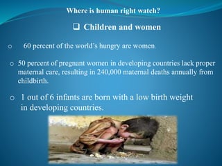 Where is human right watch?
 Children and women
o 60 percent of the world’s hungry are women.
o 50 percent of pregnant women in developing countries lack proper
maternal care, resulting in 240,000 maternal deaths annually from
childbirth.
o 1 out of 6 infants are born with a low birth weight
in developing countries.
 