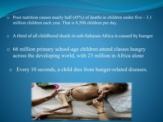 o Poor nutrition causes nearly half (45%) of deaths in children under five – 3.1
million children each year. That is 8,500 children per day.
o A third of all childhood death in sub-Saharan Africa is caused by hunger.
o 66 million primary school-age children attend classes hungry
across the developing world, with 23 million in Africa alone
o Every 10 seconds, a child dies from hunger-related diseases.
 