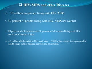  HIV/AIDS and other Diseases
o 35 million people are living with HIV/AIDS.
o 52 percent of people living with HIV/AIDS are women
o 88 percent of all children and 60 percent of all women living with HIV
are in sub-Saharan Africa
o 6.9 million children died in 2011 each year – 19,000 a day- mostly from preventable
health issues such as malaria, diarrhea and pneumonia.
 