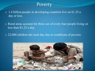 Poverty
o 1.4 billion people in developing countries live on $1.25 a
day or less.
o Rural areas account for three out of every four people living on
less than $1.25 a day.
o 22,000 children die each day due to conditions of poverty.
 