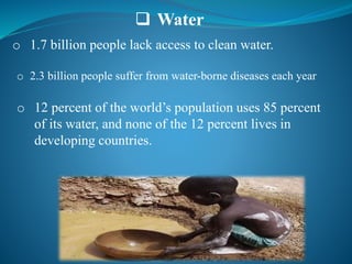  Water
o 1.7 billion people lack access to clean water.
o 2.3 billion people suffer from water-borne diseases each year
o 12 percent of the world’s population uses 85 percent
of its water, and none of the 12 percent lives in
developing countries.
 