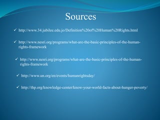 Sources
 http://www.34.jubilee.edu.jo/Definition%20of%20Human%20Rights.html
 http://www.nesri.org/programs/what-are-the-basic-principles-of-the-human-
rights-framework
 http://www.un.org/en/events/humanrightsday/
 http://www.nesri.org/programs/what-are-the-basic-principles-of-the-human-
rights-framework
 http://thp.org/knowledge-center/know-your-world-facts-about-hunger-poverty/
 
