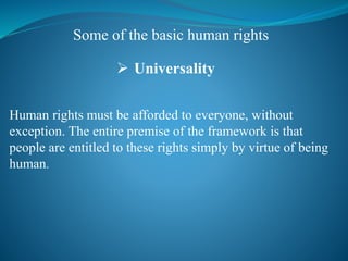 Human rights must be afforded to everyone, without
exception. The entire premise of the framework is that
people are entitled to these rights simply by virtue of being
human.
 Universality
Some of the basic human rights
 