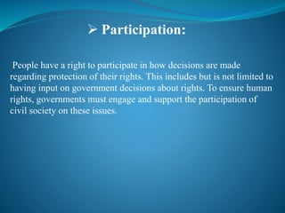 People have a right to participate in how decisions are made
regarding protection of their rights. This includes but is not limited to
having input on government decisions about rights. To ensure human
rights, governments must engage and support the participation of
civil society on these issues.
 Participation:
 