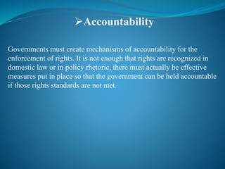 Accountability
Governments must create mechanisms of accountability for the
enforcement of rights. It is not enough that rights are recognized in
domestic law or in policy rhetoric, there must actually be effective
measures put in place so that the government can be held accountable
if those rights standards are not met.
 