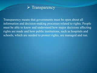 Transparency
Transparency means that governments must be open about all
information and decision-making processes related to rights. People
must be able to know and understand how major decisions affecting
rights are made and how public institutions, such as hospitals and
schools, which are needed to protect rights, are managed and run.
 