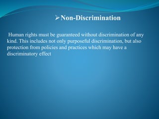 Human rights must be guaranteed without discrimination of any
kind. This includes not only purposeful discrimination, but also
protection from policies and practices which may have a
discriminatory effect
Non-Discrimination
 