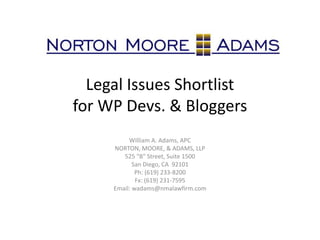 Legal Issues Shortlist
for WP Devs. & Bloggers
William A. Adams, APC
NORTON, MOORE, & ADAMS, LLP
525 "B" Street, Suite 1500
San Diego, CA 92101
Ph: (619) 233-8200
Fx: (619) 231-7595
Email: wadams@nmalawfirm.com
 