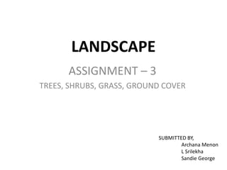 LANDSCAPE
ASSIGNMENT – 3
TREES, SHRUBS, GRASS, GROUND COVER
SUBMITTED BY,
Archana Menon
L Srilekha
Sandie George
 