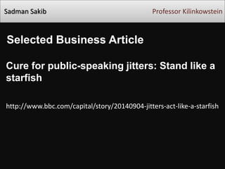 Sadman Sakib Professor Kilinkowstein
Selected Business Article
Cure for public-speaking jitters: Stand like a
starfish
http://www.bbc.com/capital/story/20140904-jitters-act-like-a-starfish
 