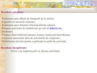Rezultate aşteptate:
-Realizarea unui album de fotografii de la atelier;
-Expozitii cu lucrarile realizate;
-Realizarea unor felicitari folosind diferite tehnici;
-Postarea activitatii de mediatizare pe site-ul didactic.ro;
-Dezbateri;
-Produse finite (felicitari,desene, icoane, masti,ouă încondeiate);
-Cresterea interesului farta de activitatile de cooperare;
-Mobilizarea elevilor pentru a participa la astfel de activitati.
Rezultate înregistrate:
Elevii s-au implicat activ in fiecare activitate;
 