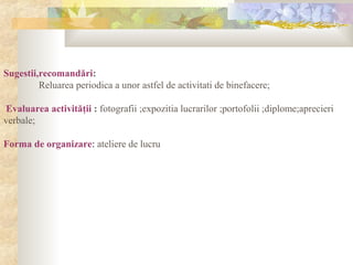 Sugestii,recomandări:
Reluarea periodica a unor astfel de activitati de binefacere;
Evaluarea activităţii : fotografii ;expozitia lucrarilor ;portofolii ;diplome;aprecieri
verbale;
Forma de organizare: ateliere de lucru
 