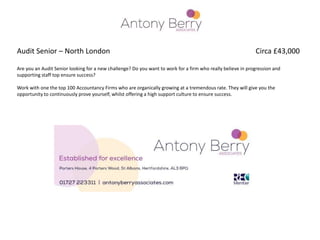 Audit Senior – North London Circa £43,000
Are you an Audit Senior looking for a new challenge? Do you want to work for a firm who really believe in progression and
supporting staff top ensure success?
Work with one the top 100 Accountancy Firms who are organically growing at a tremendous rate. They will give you the
opportunity to continuously prove yourself, whilst offering a high support culture to ensure success.
 