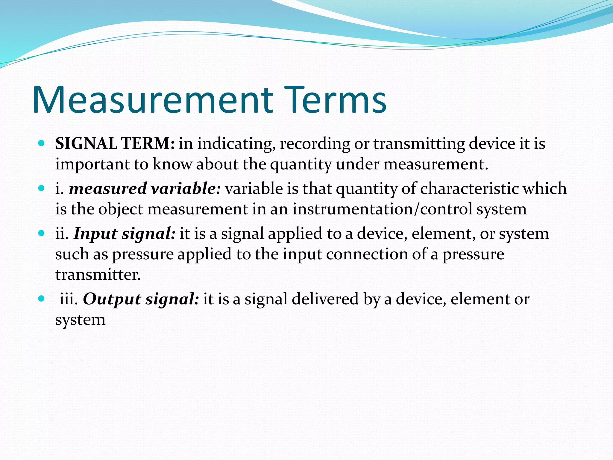 Measurement Terms
 SIGNAL TERM: in indicating, recording or transmitting device it is
important to know about the quantity under measurement.
 i. measured variable: variable is that quantity of characteristic which
is the object measurement in an instrumentation/control system
 ii. Input signal: it is a signal applied to a device, element, or system
such as pressure applied to the input connection of a pressure
transmitter.
 iii. Output signal: it is a signal delivered by a device, element or
system
 