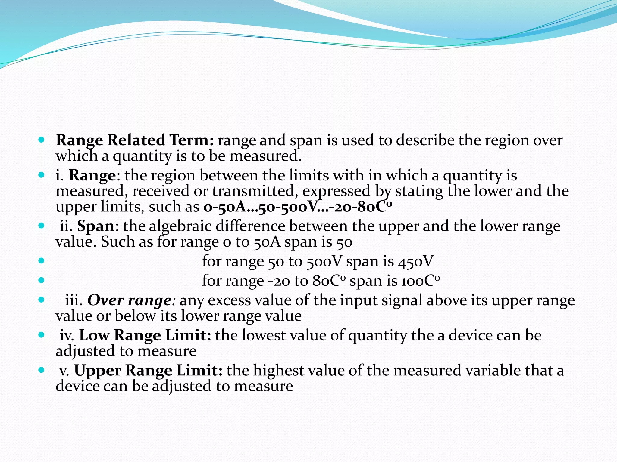  Range Related Term: range and span is used to describe the region over
which a quantity is to be measured.
 i. Range: the region between the limits with in which a quantity is
measured, received or transmitted, expressed by stating the lower and the
upper limits, such as 0-50A…50-500V…-20-80Co
 ii. Span: the algebraic difference between the upper and the lower range
value. Such as for range 0 to 50A span is 50
 for range 50 to 500V span is 450V
 for range -20 to 80Co span is 100Co
 iii. Over range: any excess value of the input signal above its upper range
value or below its lower range value
 iv. Low Range Limit: the lowest value of quantity the a device can be
adjusted to measure
 v. Upper Range Limit: the highest value of the measured variable that a
device can be adjusted to measure
 