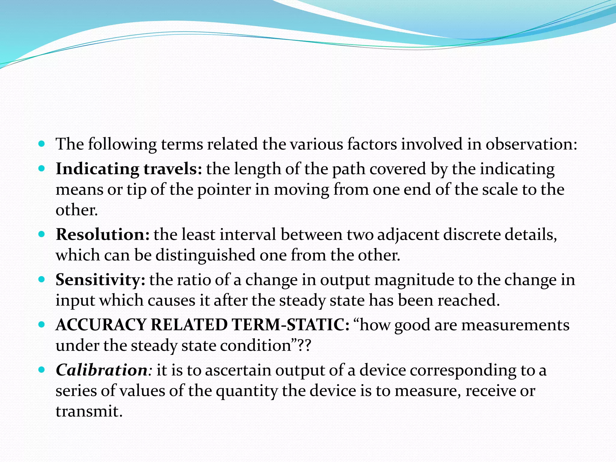  The following terms related the various factors involved in observation:
 Indicating travels: the length of the path covered by the indicating
means or tip of the pointer in moving from one end of the scale to the
other.
 Resolution: the least interval between two adjacent discrete details,
which can be distinguished one from the other.
 Sensitivity: the ratio of a change in output magnitude to the change in
input which causes it after the steady state has been reached.
 ACCURACY RELATED TERM-STATIC: “how good are measurements
under the steady state condition”??
 Calibration: it is to ascertain output of a device corresponding to a
series of values of the quantity the device is to measure, receive or
transmit.
 