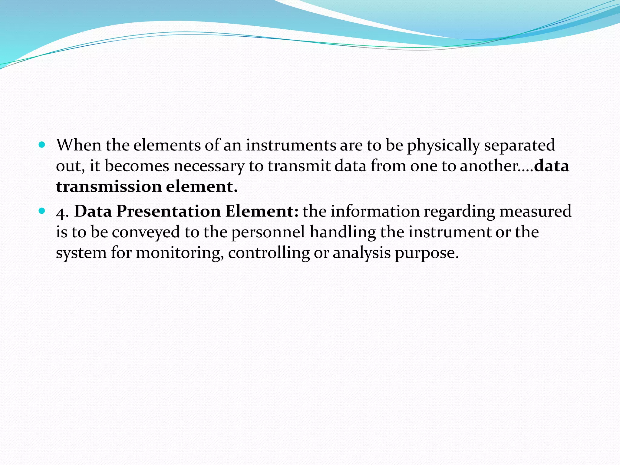  When the elements of an instruments are to be physically separated
out, it becomes necessary to transmit data from one to another….data
transmission element.
 4. Data Presentation Element: the information regarding measured
is to be conveyed to the personnel handling the instrument or the
system for monitoring, controlling or analysis purpose.
 