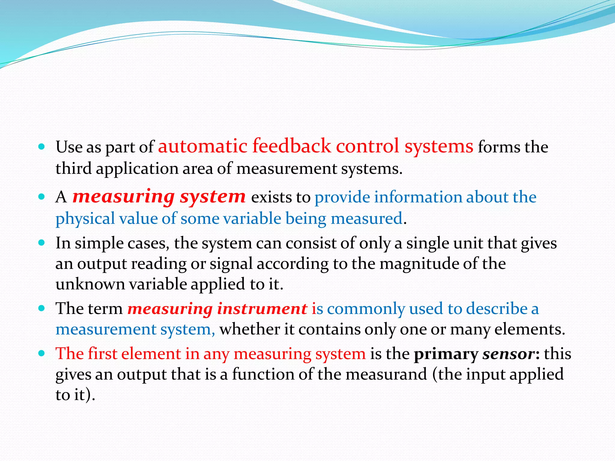  Use as part of automatic feedback control systems forms the
third application area of measurement systems.
 A measuring system exists to provide information about the
physical value of some variable being measured.
 In simple cases, the system can consist of only a single unit that gives
an output reading or signal according to the magnitude of the
unknown variable applied to it.
 The term measuring instrument is commonly used to describe a
measurement system, whether it contains only one or many elements.
 The first element in any measuring system is the primary sensor: this
gives an output that is a function of the measurand (the input applied
to it).
 