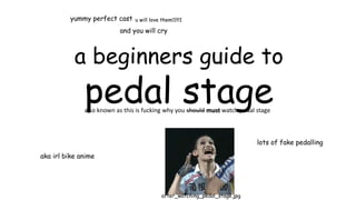 a beginners guide to
pedal stage
aka irl bike anime
lots of fake pedalling
yummy perfect cast u will love them!1!!!1
after_watching_pedal_stage.jpg
and you will cry
also known as this is fucking why you should must watch pedal stage
 