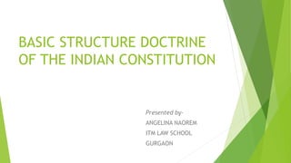 BASIC STRUCTURE DOCTRINE
OF THE INDIAN CONSTITUTION
Presented by-
ANGELINA NAOREM
ITM LAW SCHOOL
GURGAON
 
