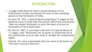 INTRODUCTION
 A judge-made doctrine where certain features of the
Constitution of India are beyond the limit of the amending
powers of the Parliament of India.
 On April 24, 1973, a Special Bench comprising 13 Judges of the
Supreme Court of India held that Article 368 of the Constitution
"does not enable Parliament to alter the basic structure or
framework of the Constitution".
 On Feb 27, 1967, it overruled a decision of a Special Bench of
11 Judges, that "Parliament has no power to amend Part III of
the Constitution so as to take away or abridge the fundamental
rights".
 Instead, the court propounded what has come to be known as
“the basic structure doctrine”.
 