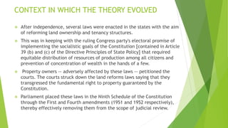 CONTEXT IN WHICH THE THEORY EVOLVED
 After independence, several laws were enacted in the states with the aim
of reforming land ownership and tenancy structures.
 This was in keeping with the ruling Congress party's electoral promise of
implementing the socialistic goals of the Constitution [contained in Article
39 (b) and (c) of the Directive Principles of State Policy] that required
equitable distribution of resources of production among all citizens and
prevention of concentration of wealth in the hands of a few.
 Property owners -- adversely affected by these laws -- petitioned the
courts. The courts struck down the land reforms laws saying that they
transgressed the fundamental right to property guaranteed by the
Constitution.
 Parliament placed these laws in the Ninth Schedule of the Constitution
through the First and Fourth amendments (1951 and 1952 respectively),
thereby effectively removing them from the scope of judicial review.
 
