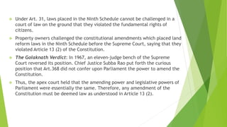  Under Art. 31, laws placed in the Ninth Schedule cannot be challenged in a
court of law on the ground that they violated the fundamental rights of
citizens.
 Property owners challenged the constitutional amendments which placed land
reform laws in the Ninth Schedule before the Supreme Court, saying that they
violated Article 13 (2) of the Constitution.
 The Golaknath Verdict: In 1967, an eleven-judge bench of the Supreme
Court reversed its position. Chief Justice Subba Rao put forth the curious
position that Art.368 did not confer upon Parliament the power to amend the
Constitution.
 Thus, the apex court held that the amending power and legislative powers of
Parliament were essentially the same. Therefore, any amendment of the
Constitution must be deemed law as understood in Article 13 (2).
 