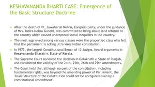 KESHAVANANDA BHARTI CASE: Emergence of
the Basic Structure Doctrine
 After the death of Pt. Jawaharlal Nehru, Congress party, under the guidance
of Mrs. Indira Nehru Gandhi, was committed to bring about land reforms in
the country which caused widespread social inequities in the country.
 The most aggrieved among various classes were the propertied class who felt
that the parliament is acting ultra vires Indian constitution.
 In 1973, the largest Constitutional Bench of 13 Judges, heard arguments in
Kesavananda Bharati v. State of Kerala.
 The Supreme Court reviewed the decision in Golaknath v. State of Punjab,
and considered the validity of the 24th, 25th, 26th and 29th Amendments.
 The Court held that although no part of the constitution, including
fundamental rights, was beyond the amending power of Parliament, the
"basic structure of the Constitution could not be abrogated even by a
constitutional amendment".
 