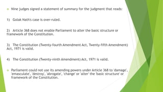  Nine judges signed a statement of summary for the judgment that reads:
1) Golak Nath's case is over-ruled.
2) Article 368 does not enable Parliament to alter the basic structure or
framework of the Constitution.
3) The Constitution (Twenty-fourth Amendment Act, Twenty-fifth Amendment)
Act, 1971 is valid.
4) The Constitution (Twenty-ninth Amendment) Act, 1971 is valid.
 Parliament could not use its amending powers under Article 368 to 'damage',
'emasculate', 'destroy', 'abrogate', 'change' or 'alter' the 'basic structure' or
framework of the Constitution.
 