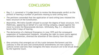 CONCLUSION
 Ray, C.J. convened a 13-judge bench to review the Kesavanada verdict on the
pretext of hearing a number of petitions relating to land ceiling laws.
 The petitions contended that the application of land ceiling laws violated the
basic structure of the Constitution.
 Meanwhile, PM Indira Gandhi refused to accept the dogma of basic structure. N.N.
Palkhivala, appearing on behalf of a coal mining company, argued against the
move to review the Kesavananda decision. Ultimately, Ray, C.J. dissolved the
bench after 2 days of hearing.
 The declaration of a National Emergency in June 1975 and the consequent
suspension of fundamental freedoms, including the right to move courts against
preventive detention, diverted the attention of the country from this issue.
 One certainty that emerged out of this tussle between Parliament and the
judiciary is that all laws and constitutional amendments are now subject to
judicial review and laws that transgress the basic structure are to be struck down
by the Supreme Court.
 