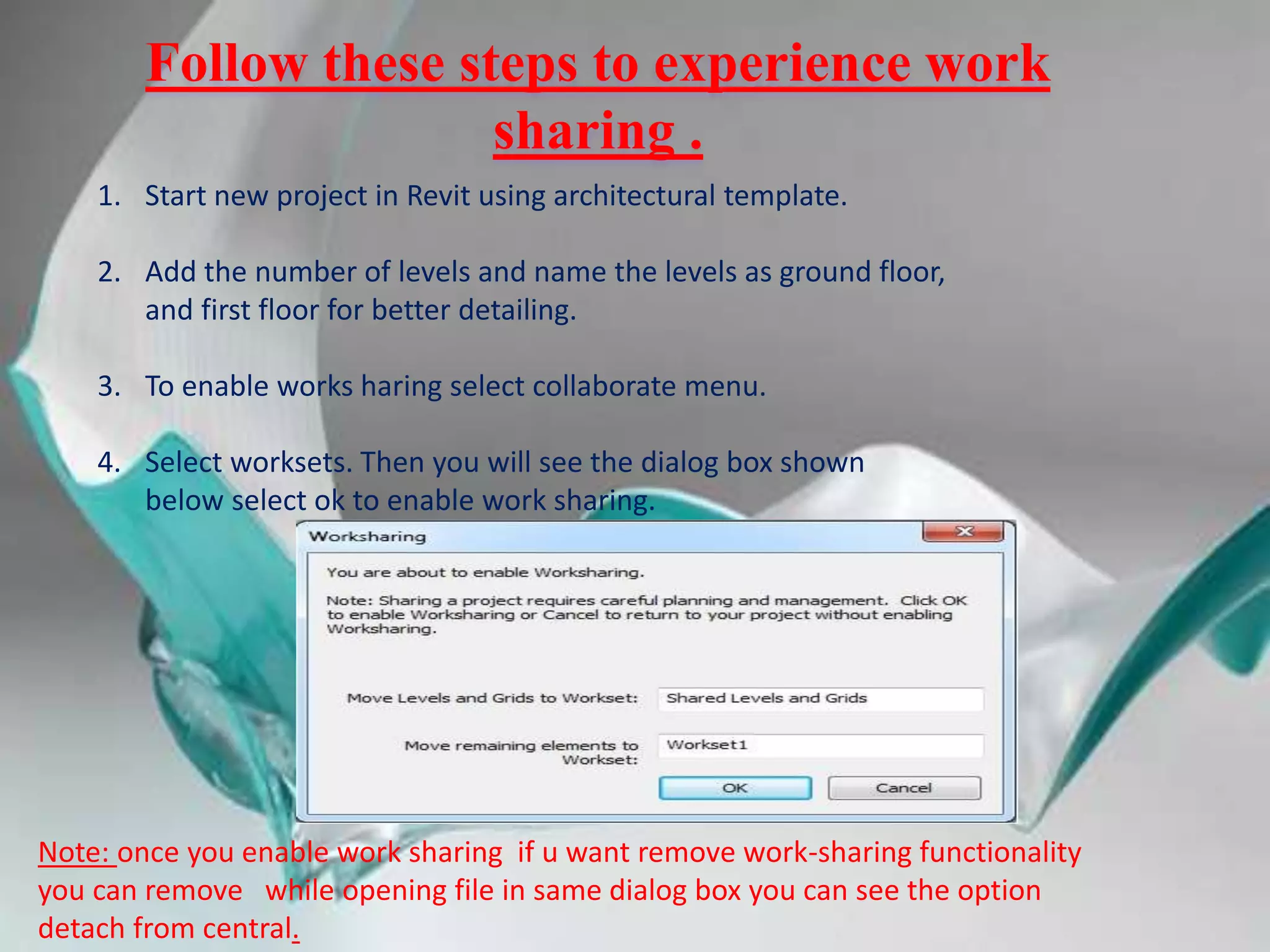 Follow these steps to experience work
sharing .
1. Start new project in Revit using architectural template.
2. Add the number of levels and name the levels as ground floor,
and first floor for better detailing.
3. To enable works haring select collaborate menu.
4. Select worksets. Then you will see the dialog box shown
below select ok to enable work sharing.
Note: once you enable work sharing if u want remove work-sharing functionality
you can remove while opening file in same dialog box you can see the option
detach from central.
 
