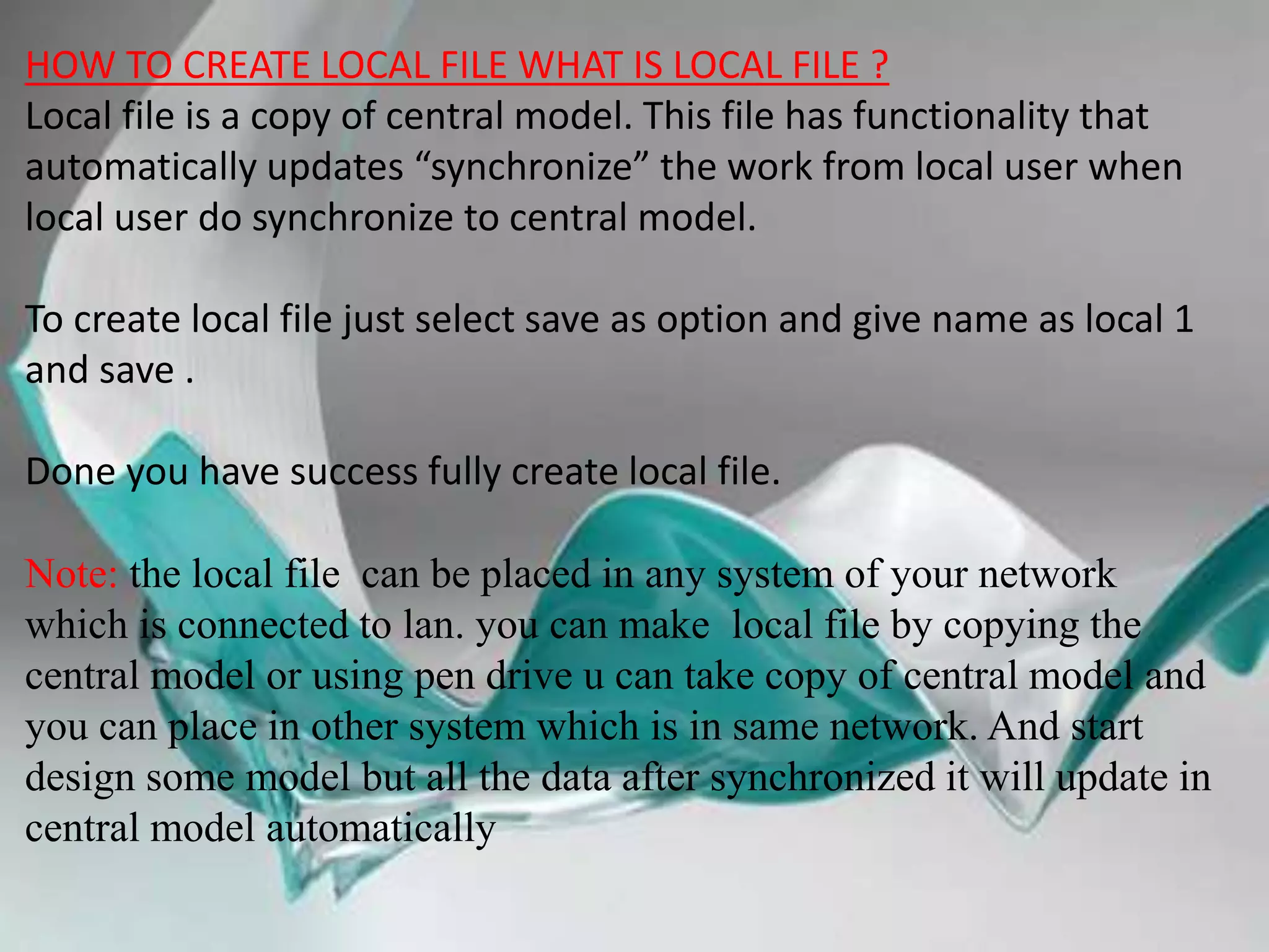 HOW TO CREATE LOCAL FILE WHAT IS LOCAL FILE ?
Local file is a copy of central model. This file has functionality that
automatically updates “synchronize” the work from local user when
local user do synchronize to central model.
To create local file just select save as option and give name as local 1
and save .
Done you have success fully create local file.
Note: the local file can be placed in any system of your network
which is connected to lan. you can make local file by copying the
central model or using pen drive u can take copy of central model and
you can place in other system which is in same network. And start
design some model but all the data after synchronized it will update in
central model automatically
 