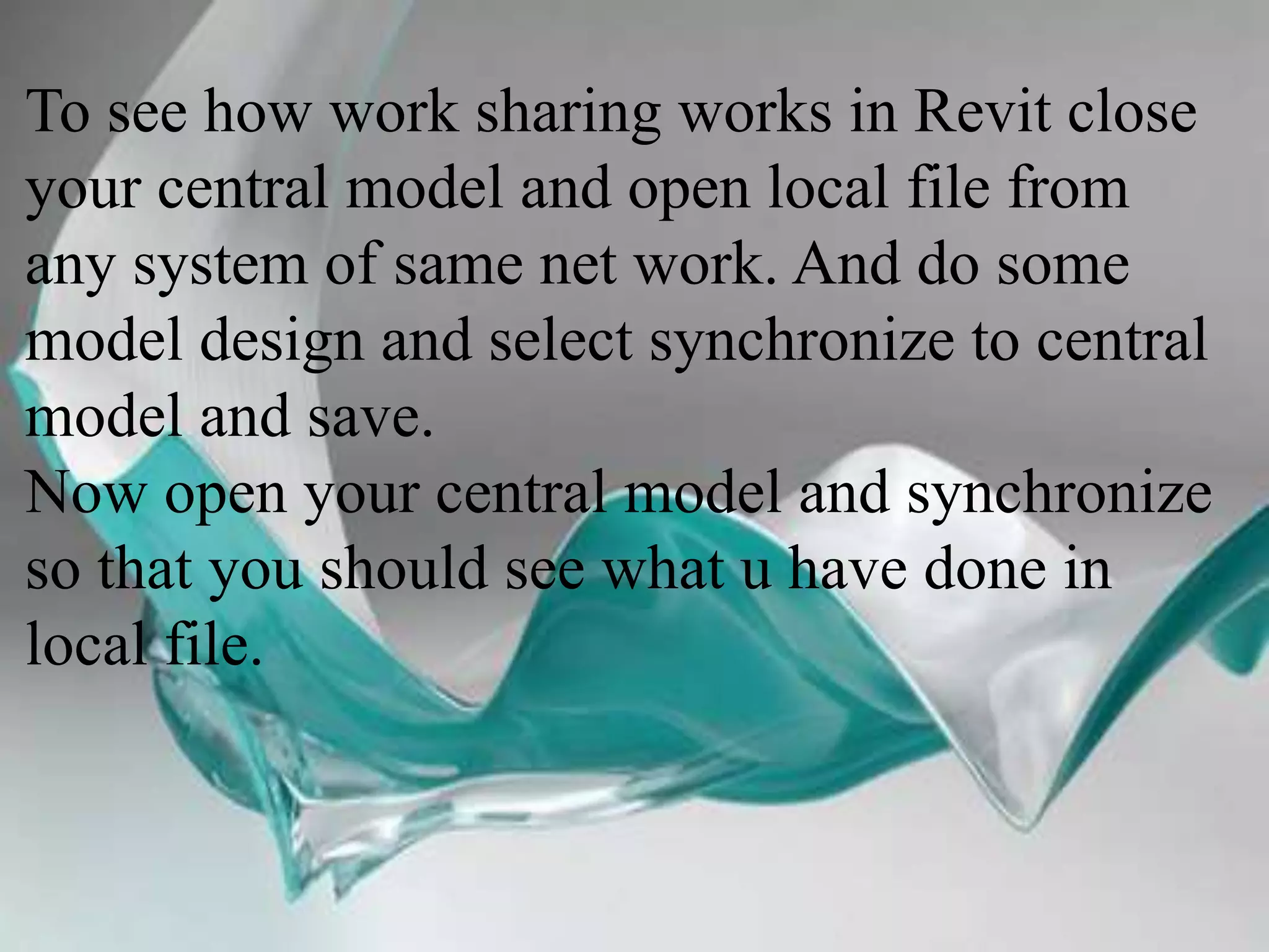 To see how work sharing works in Revit close
your central model and open local file from
any system of same net work. And do some
model design and select synchronize to central
model and save.
Now open your central model and synchronize
so that you should see what u have done in
local file.
 