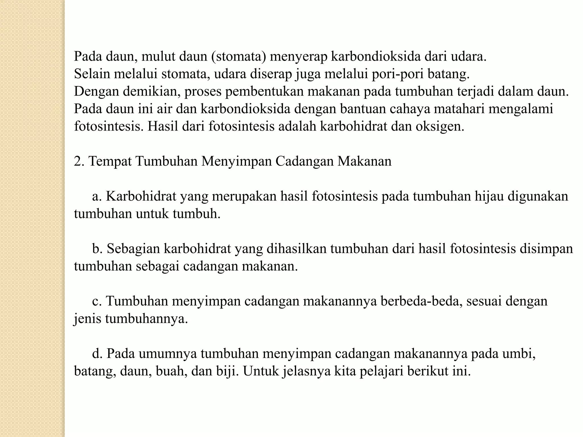 Pada daun, mulut daun (stomata) menyerap karbondioksida dari udara.
Selain melalui stomata, udara diserap juga melalui pori-pori batang.
Dengan demikian, proses pembentukan makanan pada tumbuhan terjadi dalam daun.
Pada daun ini air dan karbondioksida dengan bantuan cahaya matahari mengalami
fotosintesis. Hasil dari fotosintesis adalah karbohidrat dan oksigen.
2. Tempat Tumbuhan Menyimpan Cadangan Makanan
a. Karbohidrat yang merupakan hasil fotosintesis pada tumbuhan hijau digunakan
tumbuhan untuk tumbuh.
b. Sebagian karbohidrat yang dihasilkan tumbuhan dari hasil fotosintesis disimpan
tumbuhan sebagai cadangan makanan.
c. Tumbuhan menyimpan cadangan makanannya berbeda-beda, sesuai dengan
jenis tumbuhannya.
d. Pada umumnya tumbuhan menyimpan cadangan makanannya pada umbi,
batang, daun, buah, dan biji. Untuk jelasnya kita pelajari berikut ini.
 