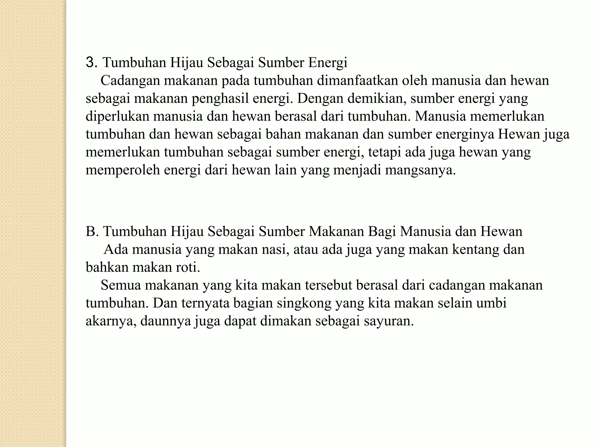 3. Tumbuhan Hijau Sebagai Sumber Energi
Cadangan makanan pada tumbuhan dimanfaatkan oleh manusia dan hewan
sebagai makanan penghasil energi. Dengan demikian, sumber energi yang
diperlukan manusia dan hewan berasal dari tumbuhan. Manusia memerlukan
tumbuhan dan hewan sebagai bahan makanan dan sumber energinya Hewan juga
memerlukan tumbuhan sebagai sumber energi, tetapi ada juga hewan yang
memperoleh energi dari hewan lain yang menjadi mangsanya.
B. Tumbuhan Hijau Sebagai Sumber Makanan Bagi Manusia dan Hewan
Ada manusia yang makan nasi, atau ada juga yang makan kentang dan
bahkan makan roti.
Semua makanan yang kita makan tersebut berasal dari cadangan makanan
tumbuhan. Dan ternyata bagian singkong yang kita makan selain umbi
akarnya, daunnya juga dapat dimakan sebagai sayuran.
 
