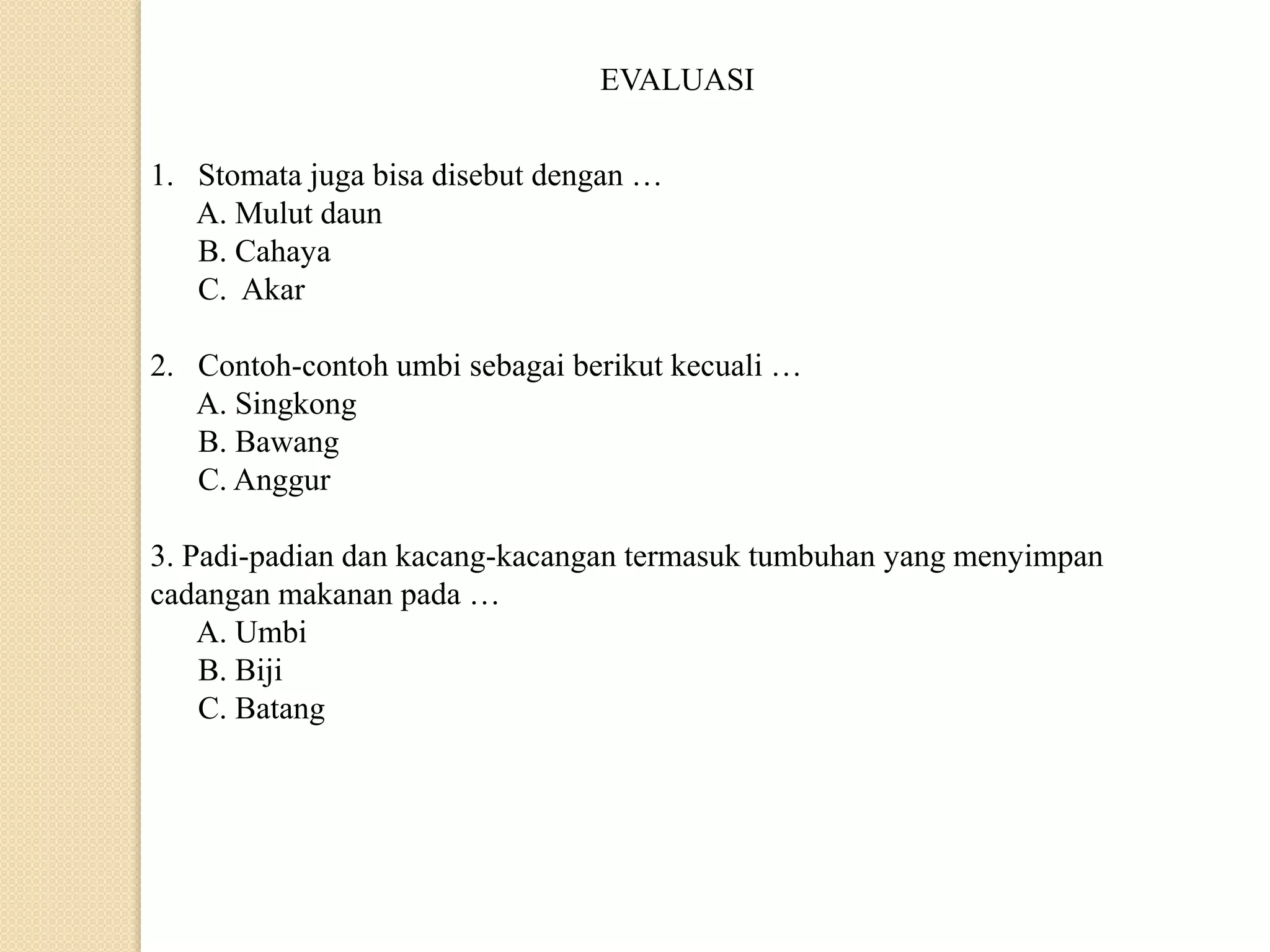 EVALUASI
1. Stomata juga bisa disebut dengan …
A. Mulut daun
B. Cahaya
C. Akar
2. Contoh-contoh umbi sebagai berikut kecuali …
A. Singkong
B. Bawang
C. Anggur
3. Padi-padian dan kacang-kacangan termasuk tumbuhan yang menyimpan
cadangan makanan pada …
A. Umbi
B. Biji
C. Batang
 