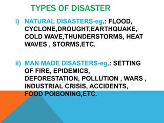 TYPES OF DISASTER
i) NATURAL DISASTERS-eg.: FLOOD,
CYCLONE,DROUGHT,EARTHQUAKE,
COLD WAVE,THUNDERSTORMS, HEAT
WAVES , STORMS,ETC.
ii) MAN MADE DISASTERS-eg.: SETTING
OF FIRE, EPIDEMICS,
DEFORESTATION, POLLUTION , WARS ,
INDUSTRIAL CRISIS, ACCIDENTS,
FOOD POISONING,ETC.
 