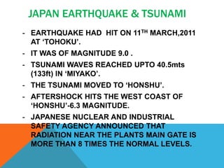 JAPAN EARTHQUAKE & TSUNAMI
- EARTHQUAKE HAD HIT ON 11TH MARCH,2011
AT ‘TOHOKU’.
- IT WAS OF MAGNITUDE 9.0 .
- TSUNAMI WAVES REACHED UPTO 40.5mts
(133ft) IN ‘MIYAKO’.
- THE TSUNAMI MOVED TO ‘HONSHU’.
- AFTERSHOCK HITS THE WEST COAST OF
‘HONSHU’-6.3 MAGNITUDE.
- JAPANESE NUCLEAR AND INDUSTRIAL
SAFETY AGENCY ANNOUNCED THAT
RADIATION NEAR THE PLANTS MAIN GATE IS
MORE THAN 8 TIMES THE NORMAL LEVELS.
 