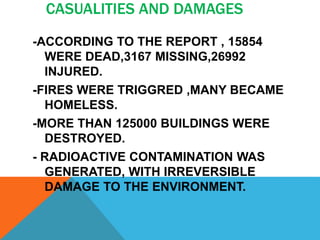 CASUALITIES AND DAMAGES
-ACCORDING TO THE REPORT , 15854
WERE DEAD,3167 MISSING,26992
INJURED.
-FIRES WERE TRIGGRED ,MANY BECAME
HOMELESS.
-MORE THAN 125000 BUILDINGS WERE
DESTROYED.
- RADIOACTIVE CONTAMINATION WAS
GENERATED, WITH IRREVERSIBLE
DAMAGE TO THE ENVIRONMENT.
 