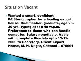  Wanted a smart, confident
PA/Stenographer for a leading export
house. Qualification graduate, age 25-
30 yrs, typing speed 40 w.p.m.
Preference to those who can handle
computer. Salary negotiable. Apply
with complete Bio-data upto 15-12-
2006 to Secretary, Orient Export
House, M. H. Nagar, Chennai – 670001
 