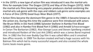 • In the 1970's a new type of action film was introduced it was the martial-arts
films for example Enter The Dragon (1973) and Way of the Dragon (1972). With
the martial-arts films becoming very popular producers started combining the
martial-arts sub genre with the cops and robbers sub genre some examples are
A Force of One (1979) Good Guys Wear Black (1977).
• Action films became the dominant film genre in the 1980's it became known as
the action era. During this time the audience were first introduced with actors
like Bruce Willis in Die Hard (1988) Sylvester Stallone in Rambo First Blood
(1982) and also in Rambo First Blood Part II (1985) and Arnold Schwarzenegger
in Conan The Barbarian (1982). Also George Lucas and Steven Spielberg created
and introduced Raiders of the Lost Ark (1981) which was a James Bond inspired
film. In 1982 the first ever Buddy Cop film it was called 48hrs and it smashed
box office records. In 1989 Tim Burton created and had a huge success with his
Batman film which led to many successful sequels and also created the whole
Comic book movie genre.
 