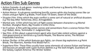 Action Film Sub Genres
• Action Comedy- A sub genre involving action and humor e.g Beverly Hills Cop,
Midnight Run and Bad Boys.
• Action Horror- A sub genre combining horrific scenes while also having scenes like car
chases and gun fights e.g Blade, From Dusk Till Dawn, Dawn of the Dead.
• Disaster Film- Films which the main conflict is some sort of natural or artificial disasters
e.g The Day After Tomorrow, 2012, Armageddon.
• Martial-arts- A film which has lot's of fight scenes between characters e.g Mortal
Kombat, Shanghai Noon, Big Trouble in Little China.
• Sci-fi action- A film with big action scenes and conventions from a science fiction film
e.g I Robot, Akira, Terminator 2: Judgment Day.
• Spy Film- A film about a government agent who must take violent actions against a
rival government or terrorists e.g Casino Royale, The Bourne series, The Mission
Impossible franchise.
• Action Thriller- A film which features gun fights, car chases big explosions e.g Point
Break, The Warriors, Rambo First Blood Part II.
• Superhero Film- These films usually have some elements of science fiction and fantasy
and focuses on people with super human abilities e.g The Dark Knight, Guardians of
the Galaxy, Captain America The Winter Soldier.
 